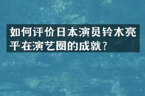 如何评价日本演员铃木亮平在演艺圈的成就？