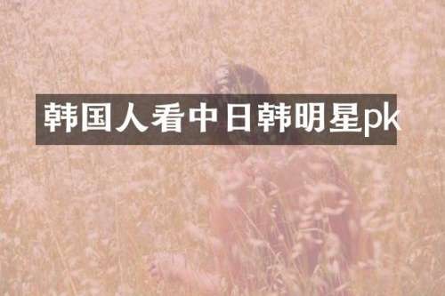 韩国人看中日韩明星pk