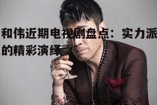 于和伟近期电视剧盘点:实力派演员的精彩演绎