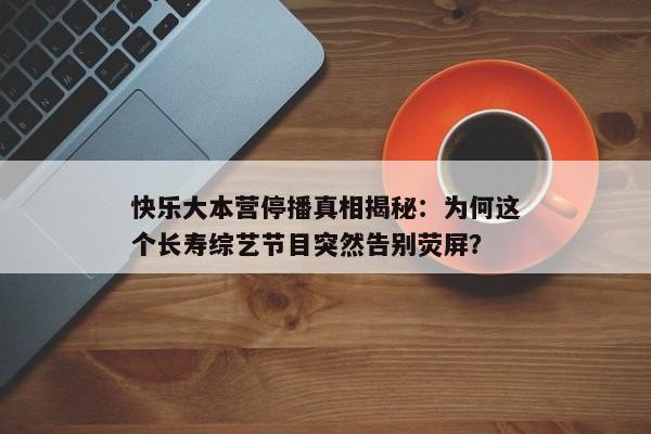 快乐大本营停播真相揭秘：为何这个长寿综艺节目突然告别荧屏？