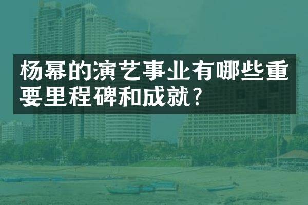 杨幂的演艺事业有哪些重要里程碑和成就？
