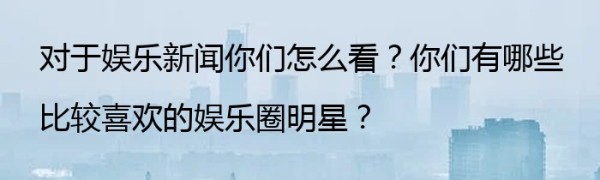 对于娱乐新闻你们怎么看？你们有哪些比较喜欢的娱乐圈明星？