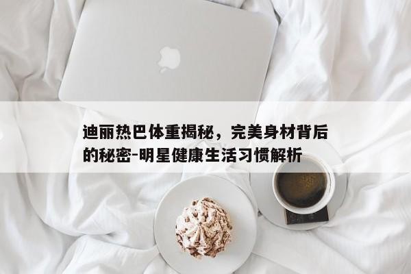 迪丽热巴体重揭秘，完美身材背后的秘密