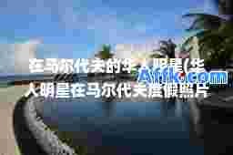 在马尔代夫的华人明星(华人明星在马尔代夫度假照片曝光)