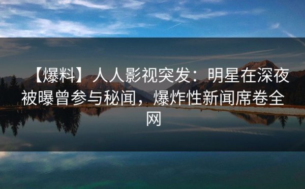 【爆料】人人影视突发：明星在深夜被曝曾参与秘闻，爆炸性新闻席卷全网