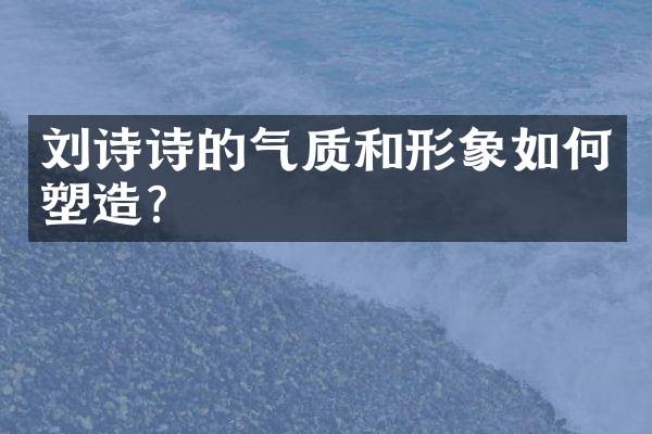 刘诗诗的气质和形象如何塑造？