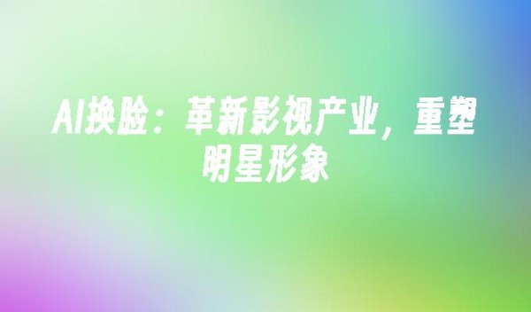 AI换脸:革新影视产业,重塑明星形象