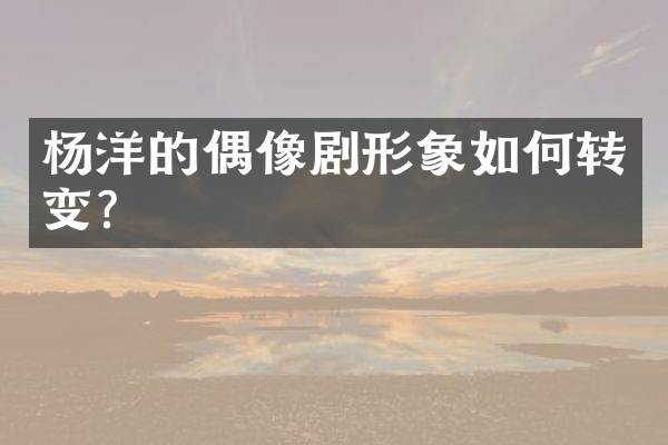 杨洋的偶像剧形象如何转变？