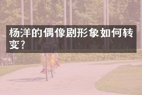 杨洋的偶像剧形象如何转变？