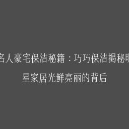 名人豪宅保洁秘籍：巧巧保洁揭秘明星家居光鲜亮丽的背后