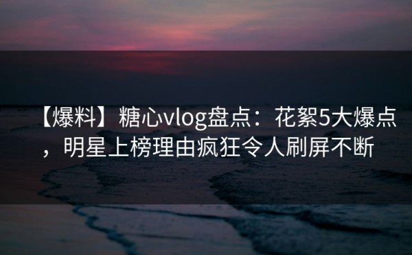 【爆料】糖心vlog盘点:花絮5大爆点,明星上榜理由疯狂令人刷屏不断