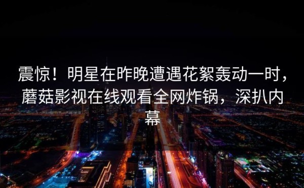 震惊!明星在昨晚遭遇花絮轰动一时,蘑菇影视在线观看全网炸锅,深扒内幕