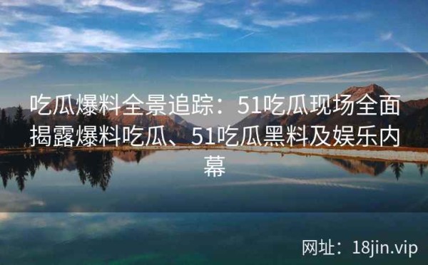 吃瓜爆料全景追踪：51吃瓜现场全面揭露爆料吃瓜、51吃瓜黑料及娱乐内幕