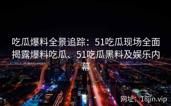吃瓜爆料全景追踪：51吃瓜现场全面揭露爆料吃瓜、51吃瓜黑料及娱乐内幕