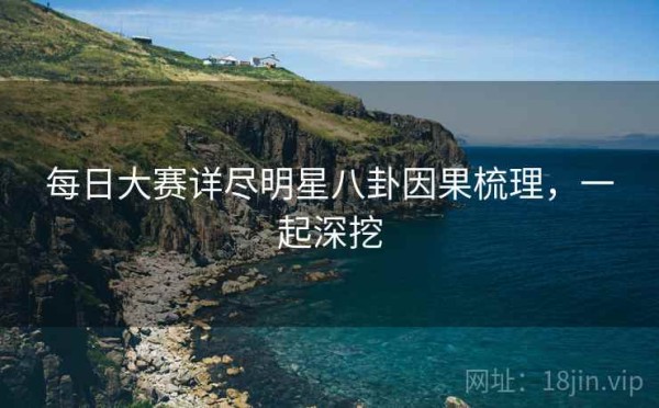 每日大赛详尽明星八卦因果梳理，一起深挖