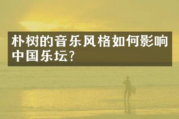 朴树的音乐风格如何影响中国乐坛？
