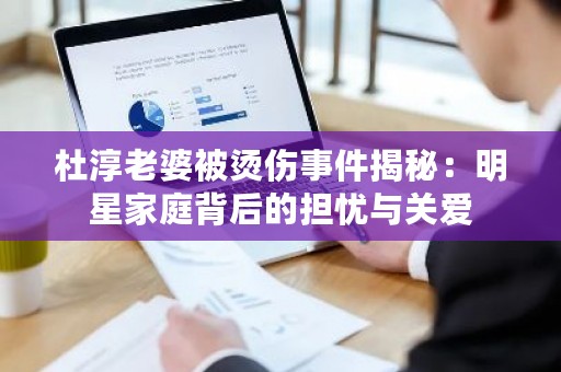 杜淳老婆被烫伤事件揭秘：明星家庭背后的担忧与关爱