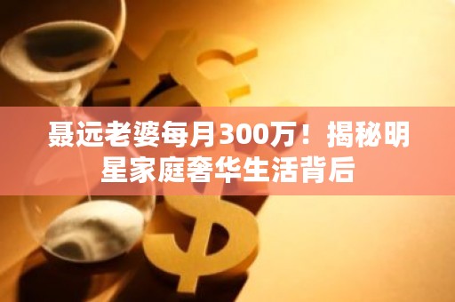 聂远老婆每月300万！揭秘明星家庭奢华生活背后