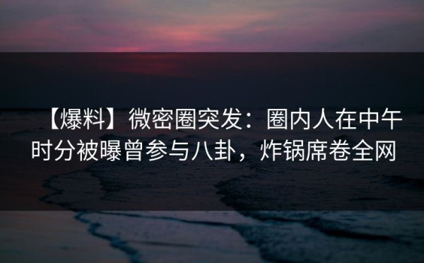 【爆料】微密圈突发：圈内人在中午时分被曝曾参与八卦，炸锅席卷全网