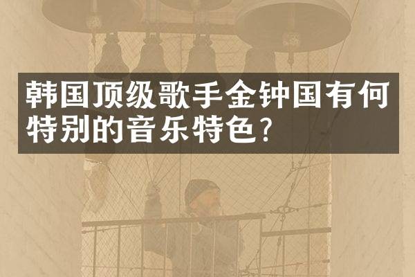 韩国顶级歌手金钟国有何特别的音乐特色？