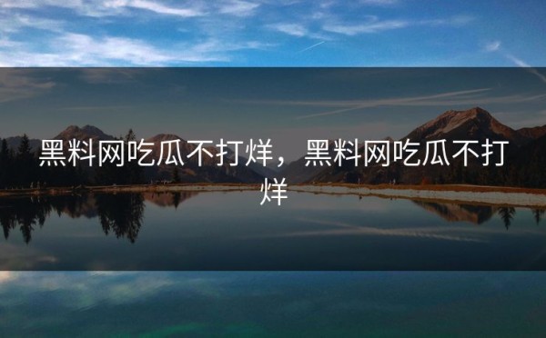 黑料网吃瓜不打烊,黑料网吃瓜不打烊