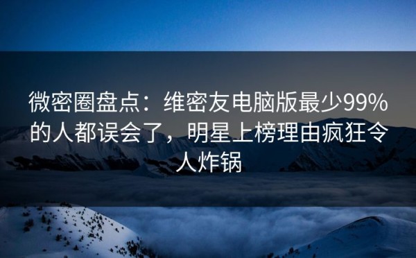 微密圈盘点：维密友电脑版最少99%的人都误会了，明星上榜理由疯狂令人炸锅