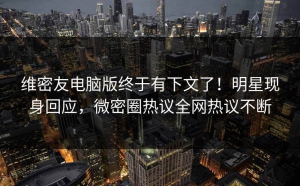 维密友电脑版终于有下文了！明星现身回应，微密圈热议全网热议不断