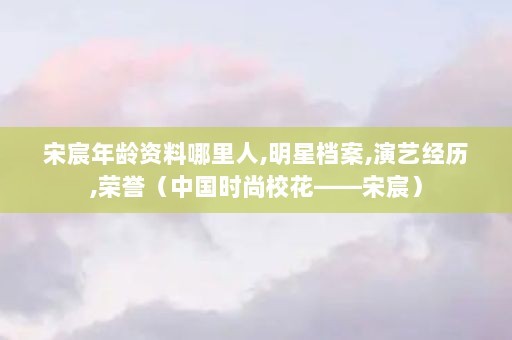 宋宸年龄资料哪里人,明星档案,演艺经历,荣誉（中国时尚校花——宋宸）