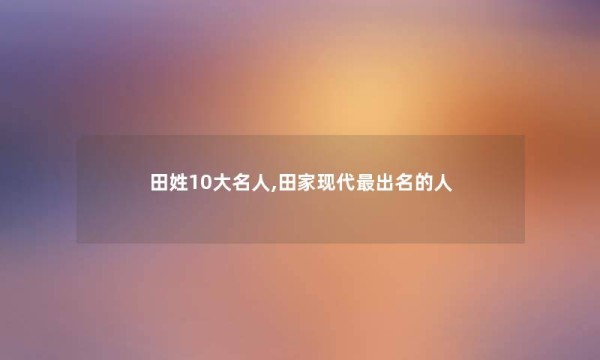 田姓10大名人,田家现代出名的人