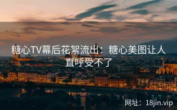 糖心TV幕后花絮流出：糖心美图让人直呼受不了