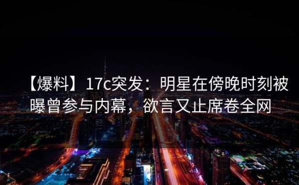 【爆料】17c突发：明星在傍晚时刻被曝曾参与内幕，欲言又止席卷全网