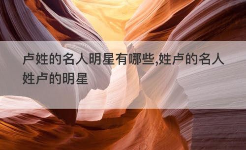 卢姓的名人明星有哪些,姓卢的名人姓卢的明星