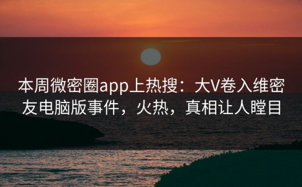 本周微密圈app上热搜：大V卷入维密友电脑版事件，火热，真相让人瞠目