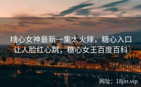 糖心女神最新一集太火辣，糖心入口让人脸红心跳，糖心女王百度百科