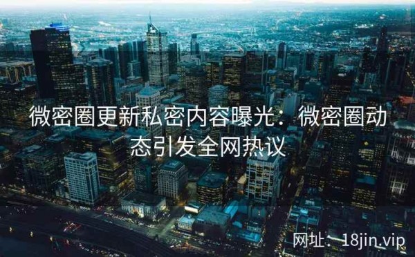 微密圈更新私密内容曝光：微密圈动态引发全网热议