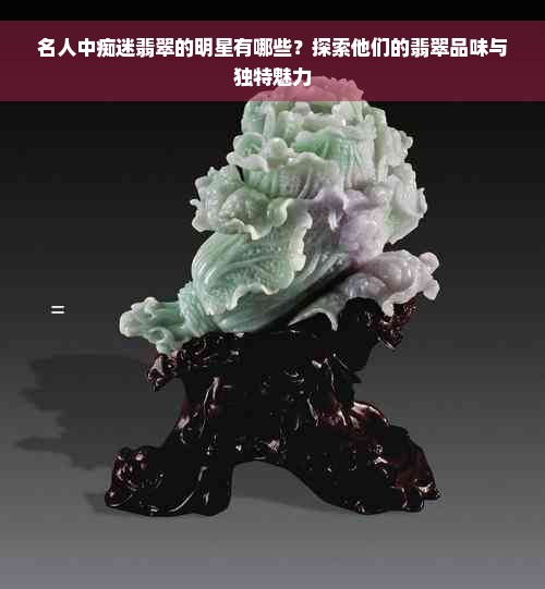 名人中痴迷翡翠的明星有哪些?探索他们的翡翠品味与独特魅力