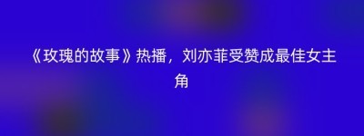 《玫瑰的故事》热播，刘亦菲受赞成最佳女主角