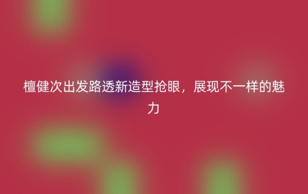檀健次出发路透新造型抢眼,展现不一样的魅力