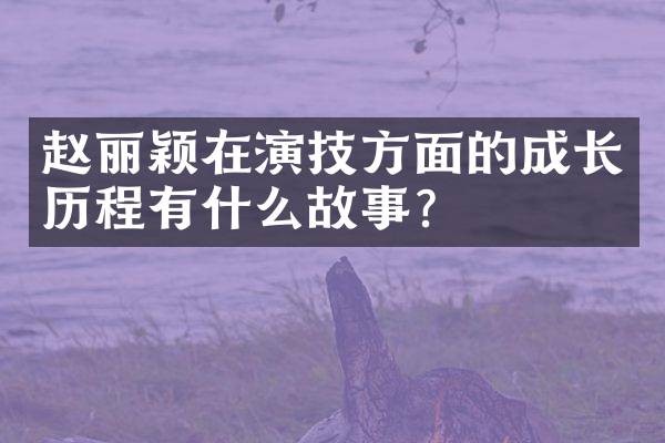 赵丽颖在演技方面的成长历程有什么故事？
