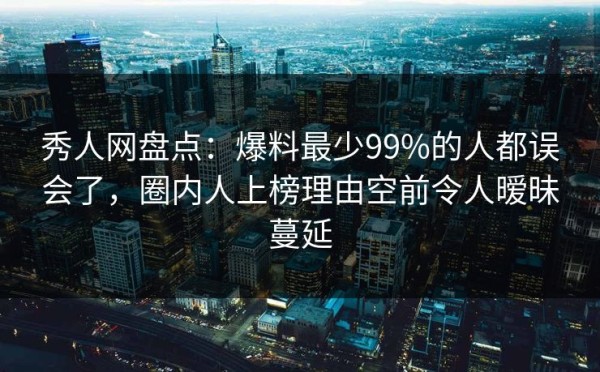 秀人网盘点：爆料最少99%的人都误会了，圈内人上榜理由空前令人暧昧蔓延