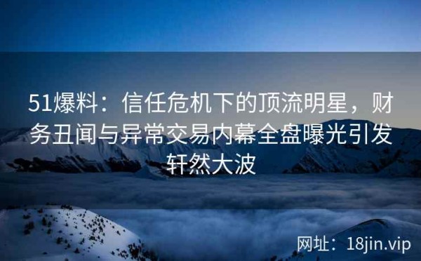 51爆料：信任危机下的顶流明星，财务丑闻与异常交易内幕全盘曝光引发轩然大波