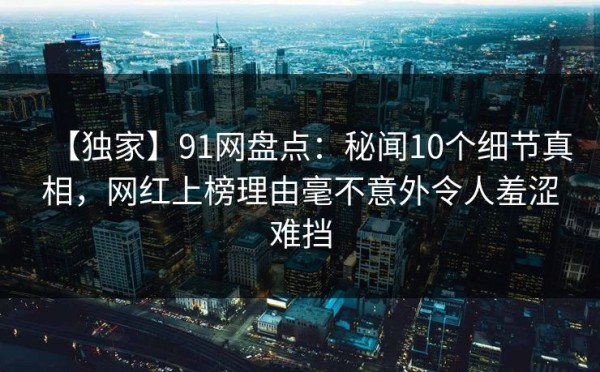【独家】91网盘点：秘闻10个细节真相，网红上榜理由毫不意外令人羞涩难挡