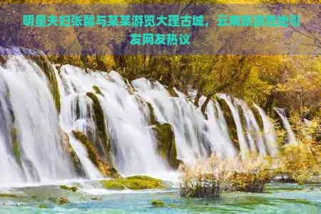 明星夫妇张馨与某某游览大理古城，云南旅游胜地引发网友热议