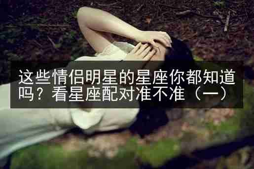 这些情侣明星的星座你都知道吗？看星座配对准不准（一）