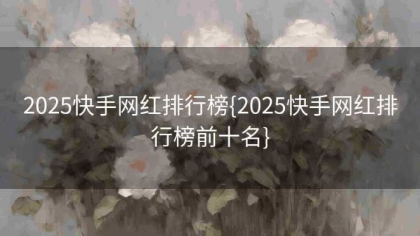 2025快手网红排行榜{2025快手网红排行榜前十名}