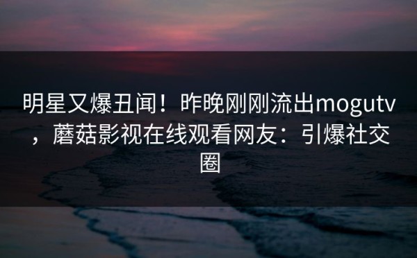 明星又爆丑闻！昨晚刚刚流出mogutv，蘑菇影视在线观看网友：引爆社交圈