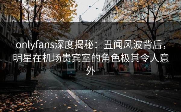 onlyfans深度揭秘：丑闻风波背后，明星在机场贵宾室的角色极其令人意外 第1张