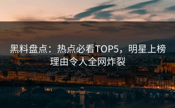 黑料盘点：热点必看TOP5，明星上榜理由令人全网炸裂