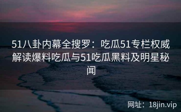51八卦内幕全搜罗：吃瓜51专栏权威解读爆料吃瓜与51吃瓜黑料及明星秘闻