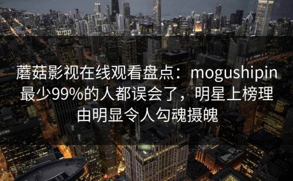 蘑菇影视在线观看盘点：mogushipin最少99%的人都误会了，明星上榜理由明显令人勾魂摄魄